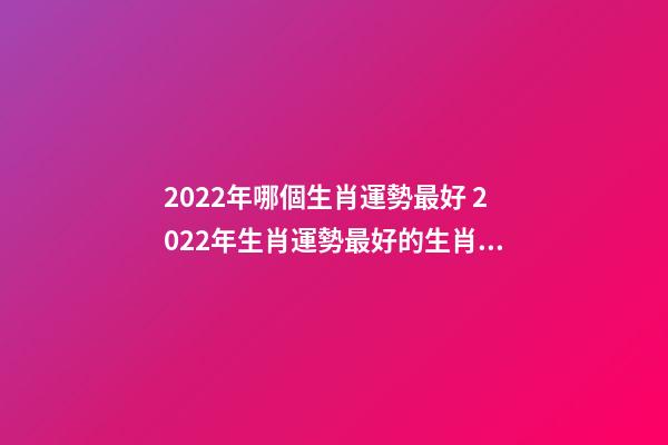 2022年哪個生肖運勢最好 2022年生肖運勢最好的生肖是什么 虎年運勢2022年運勢12生肖，牛年運勢2022 年運勢12生肖運勢-第1張-觀點-玄機派